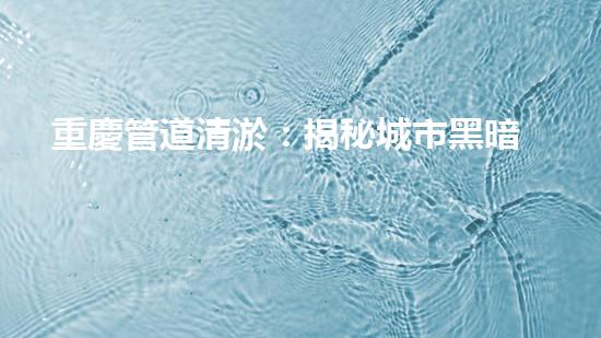 重慶管道清淤：揭秘城市黑暗角落，隱藏著怎樣的秘密？